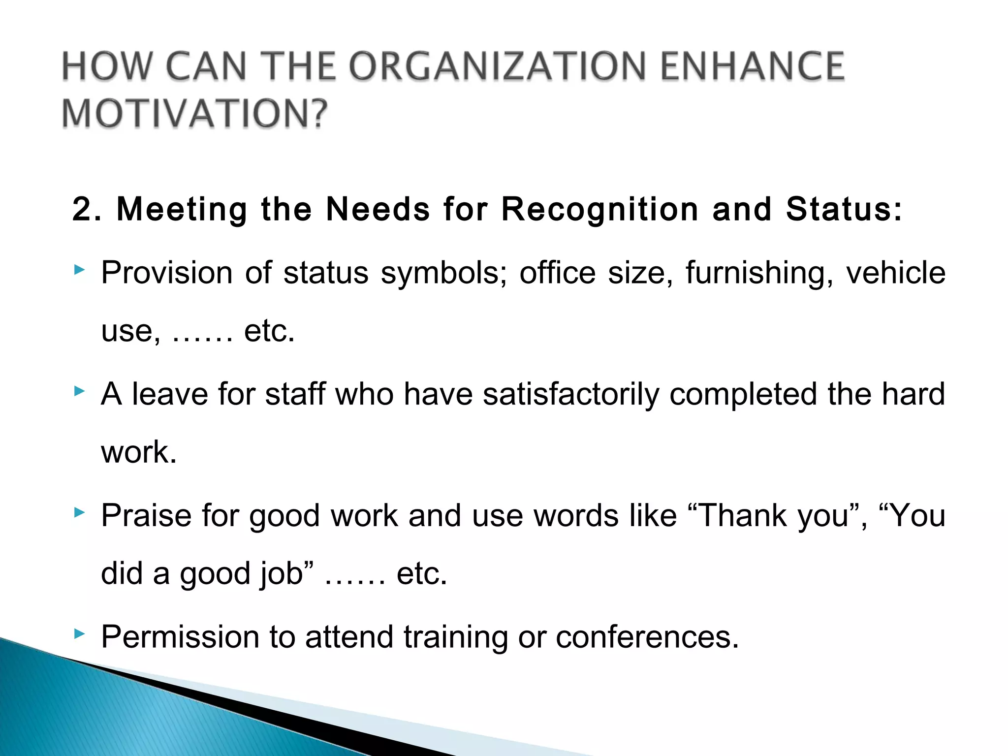2. Meeting the Needs for Recognition and Status:
 Provision of status symbols; office size, furnishing, vehicle
use, …… etc.
 A leave for staff who have satisfactorily completed the hard
work.
 Praise for good work and use words like “Thank you”, “You
did a good job” …… etc.
 Permission to attend training or conferences.
 