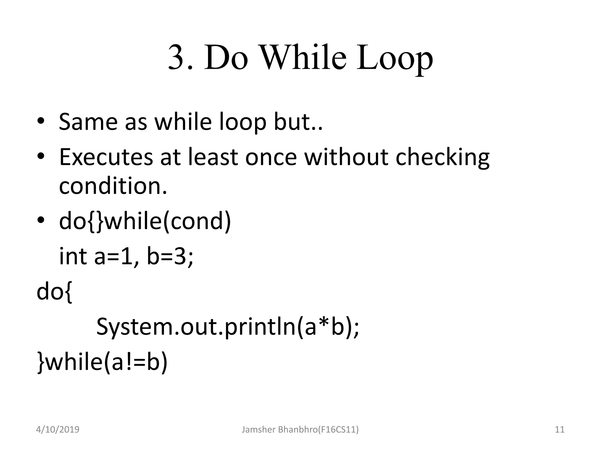 3. Do While Loop
• Same as while loop but..
• Executes at least once without checking
condition.
• do{}while(cond)
int a=1, b=3;
do{
System.out.println(a*b);
}while(a!=b)
4/10/2019 Jamsher Bhanbhro(F16CS11) 11
 