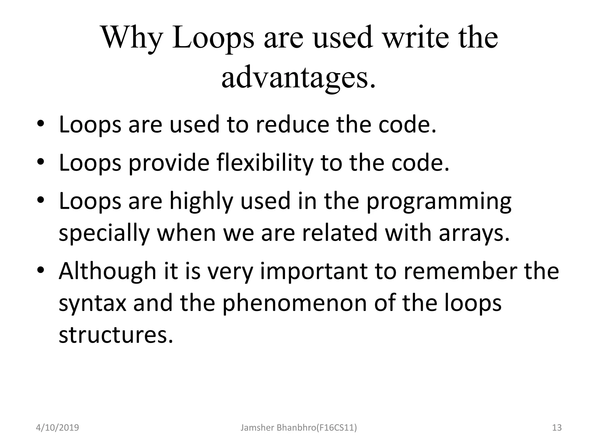 Why Loops are used write the
advantages.
• Loops are used to reduce the code.
• Loops provide flexibility to the code.
• Loops are highly used in the programming
specially when we are related with arrays.
• Although it is very important to remember the
syntax and the phenomenon of the loops
structures.
4/10/2019 Jamsher Bhanbhro(F16CS11) 13
 