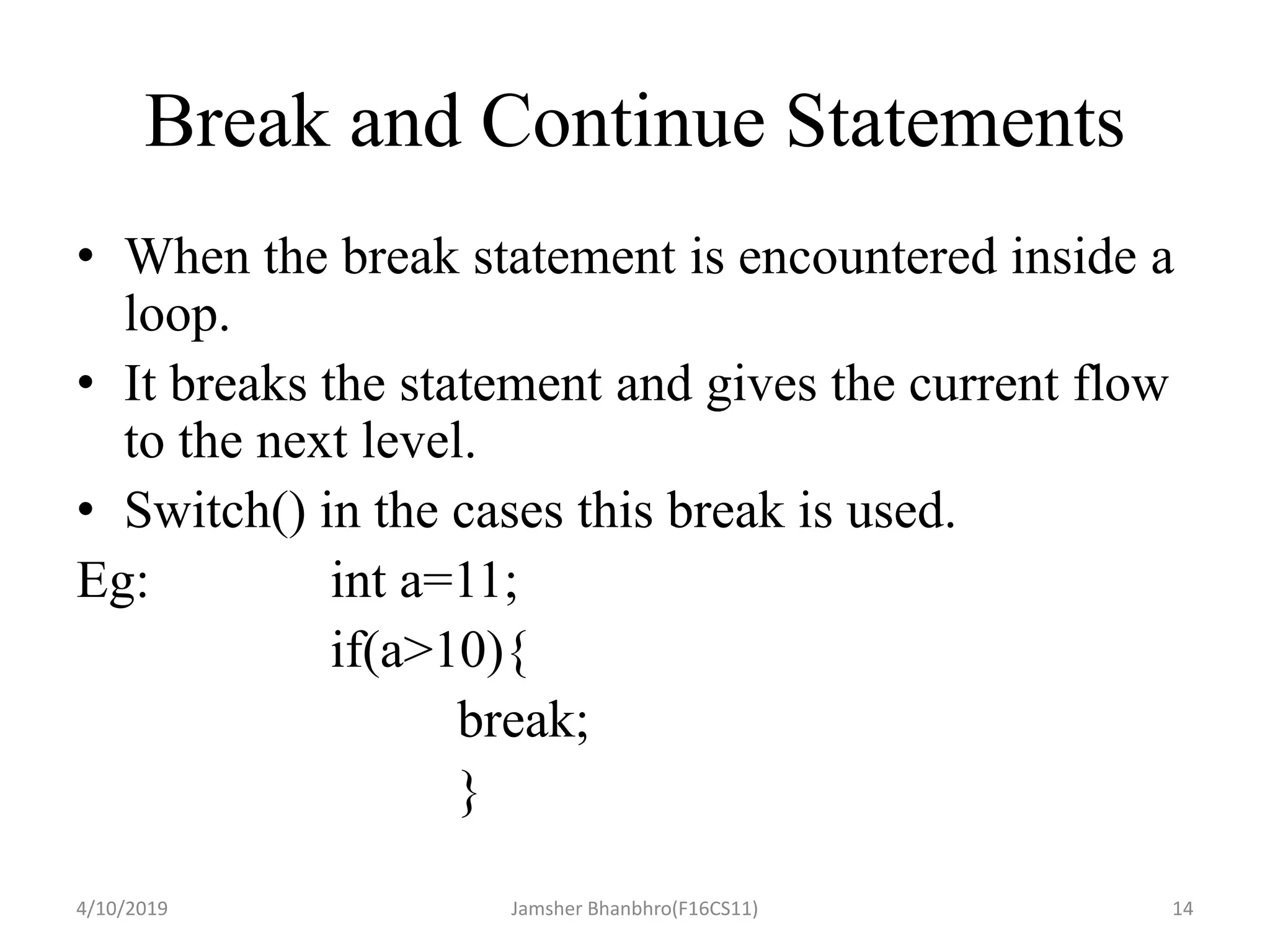 Break and Continue Statements
• When the break statement is encountered inside a
loop.
• It breaks the statement and gives the current flow
to the next level.
• Switch() in the cases this break is used.
Eg: int a=11;
if(a>10){
break;
}
4/10/2019 Jamsher Bhanbhro(F16CS11) 14
 
