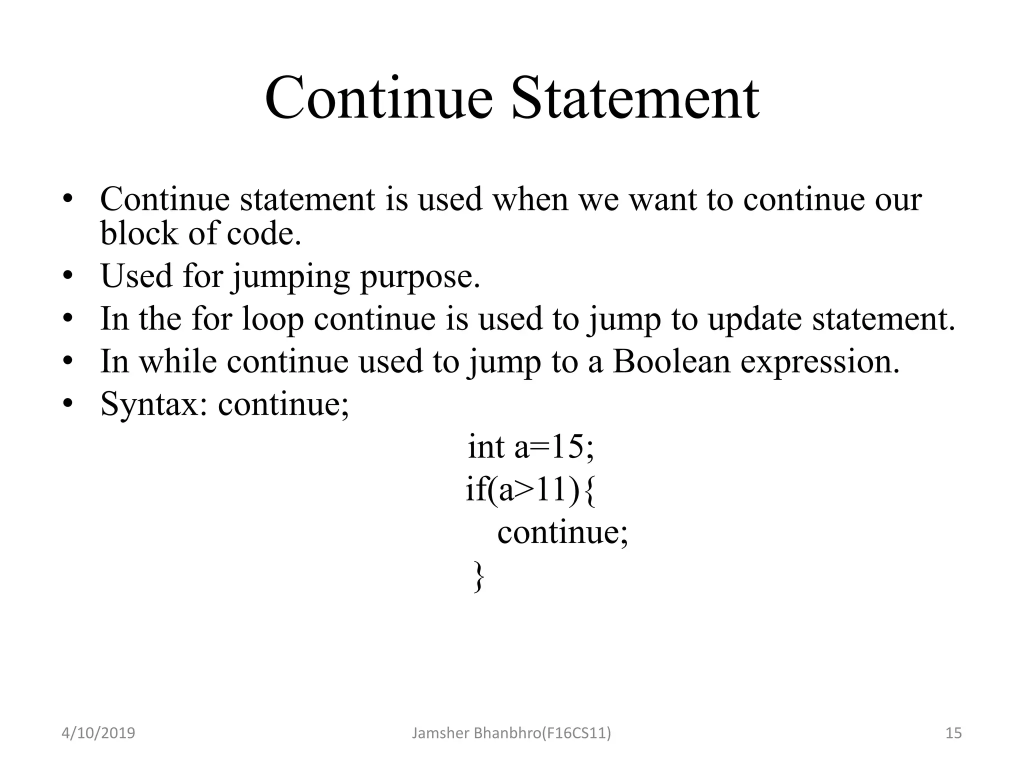 Continue Statement
• Continue statement is used when we want to continue our
block of code.
• Used for jumping purpose.
• In the for loop continue is used to jump to update statement.
• In while continue used to jump to a Boolean expression.
• Syntax: continue;
int a=15;
if(a>11){
continue;
}
4/10/2019 Jamsher Bhanbhro(F16CS11) 15
 