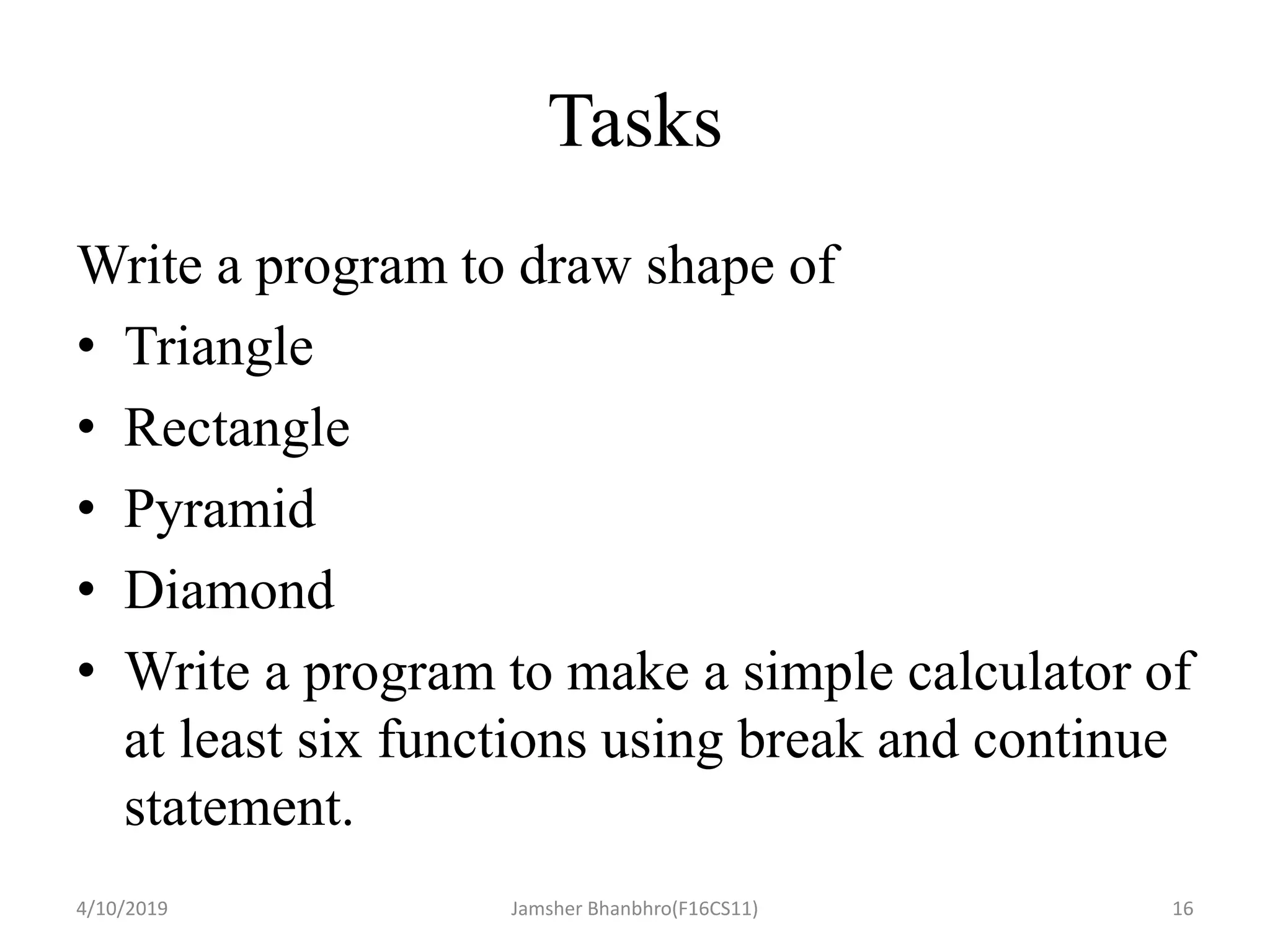 Tasks
Write a program to draw shape of
• Triangle
• Rectangle
• Pyramid
• Diamond
• Write a program to make a simple calculator of
at least six functions using break and continue
statement.
4/10/2019 Jamsher Bhanbhro(F16CS11) 16
 
