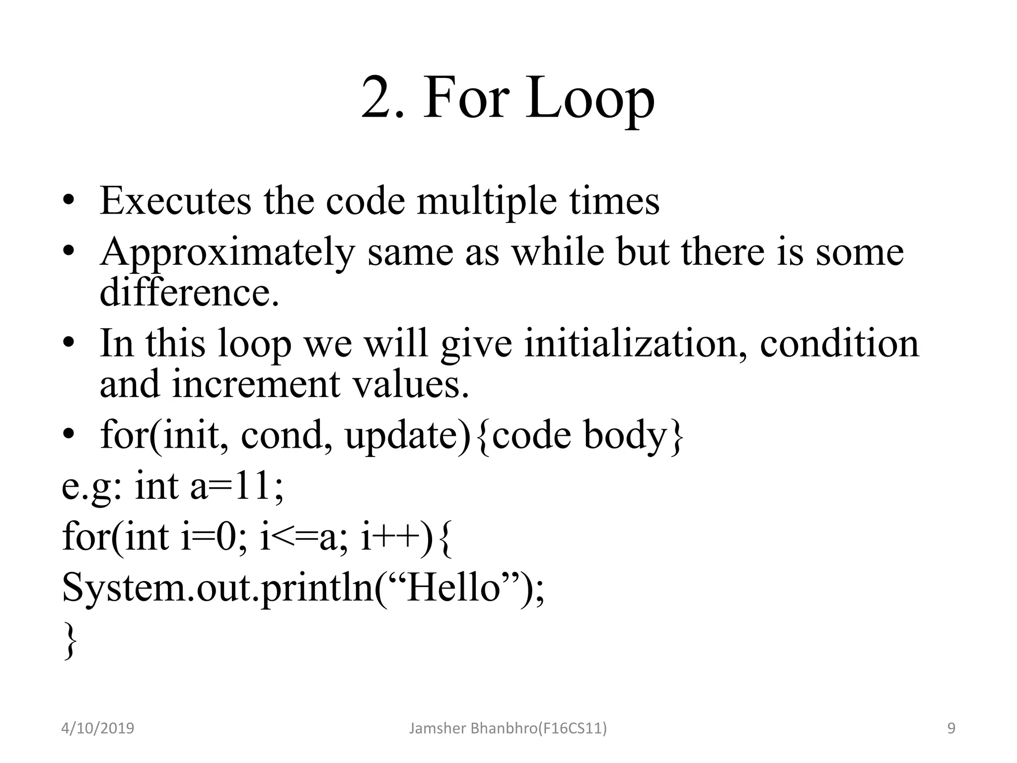 2. For Loop
• Executes the code multiple times
• Approximately same as while but there is some
difference.
• In this loop we will give initialization, condition
and increment values.
• for(init, cond, update){code body}
e.g: int a=11;
for(int i=0; i<=a; i++){
System.out.println(“Hello”);
}
4/10/2019 Jamsher Bhanbhro(F16CS11) 9
 