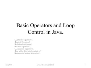 Basic Operators and Loop
Control in Java.
•Arithmetic Operators?.
•Logical Operators?.
•Relational Operators?.
•Bit wise Operators?.
•Assignment Operators?.
•For, while, do whole loop in java?
•Break and Continue Statements?
4/10/2019 1Jamsher Bhanbhro(F16CS11)
 