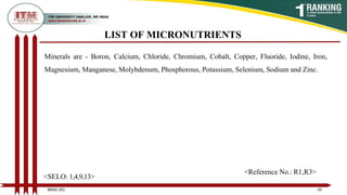 LIST OF MICRONUTRIENTS
Minerals are - Boron, Calcium, Chloride, Chromium, Cobalt, Copper, Fluoride, Iodine, Iron,
Magnesium, Manganese, Molybdenum, Phosphorous, Potassium, Selenium, Sodium and Zinc.
10
BNSG 201
<SELO: 1,4,9,13>
<Reference No.: R1,R3>
 