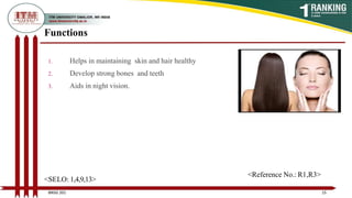 Functions
1. Helps in maintaining skin and hair healthy
2. Develop strong bones and teeth
3. Aids in night vision.
15
BNSG 201
<SELO: 1,4,9,13>
<Reference No.: R1,R3>
 