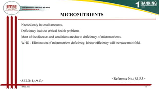 MICRONUTRIENTS
Needed only in small amounts,
Deficiency leads to critical health problems.
Most of the diseases and conditions are due to deficiency of micronutrients.
WHO - Elimination of micronutrient deficiency, labour efficiency will increase multifold.
8
BNSG 201
<SELO: 1,4,9,13>
<Reference No.: R1,R3>
 