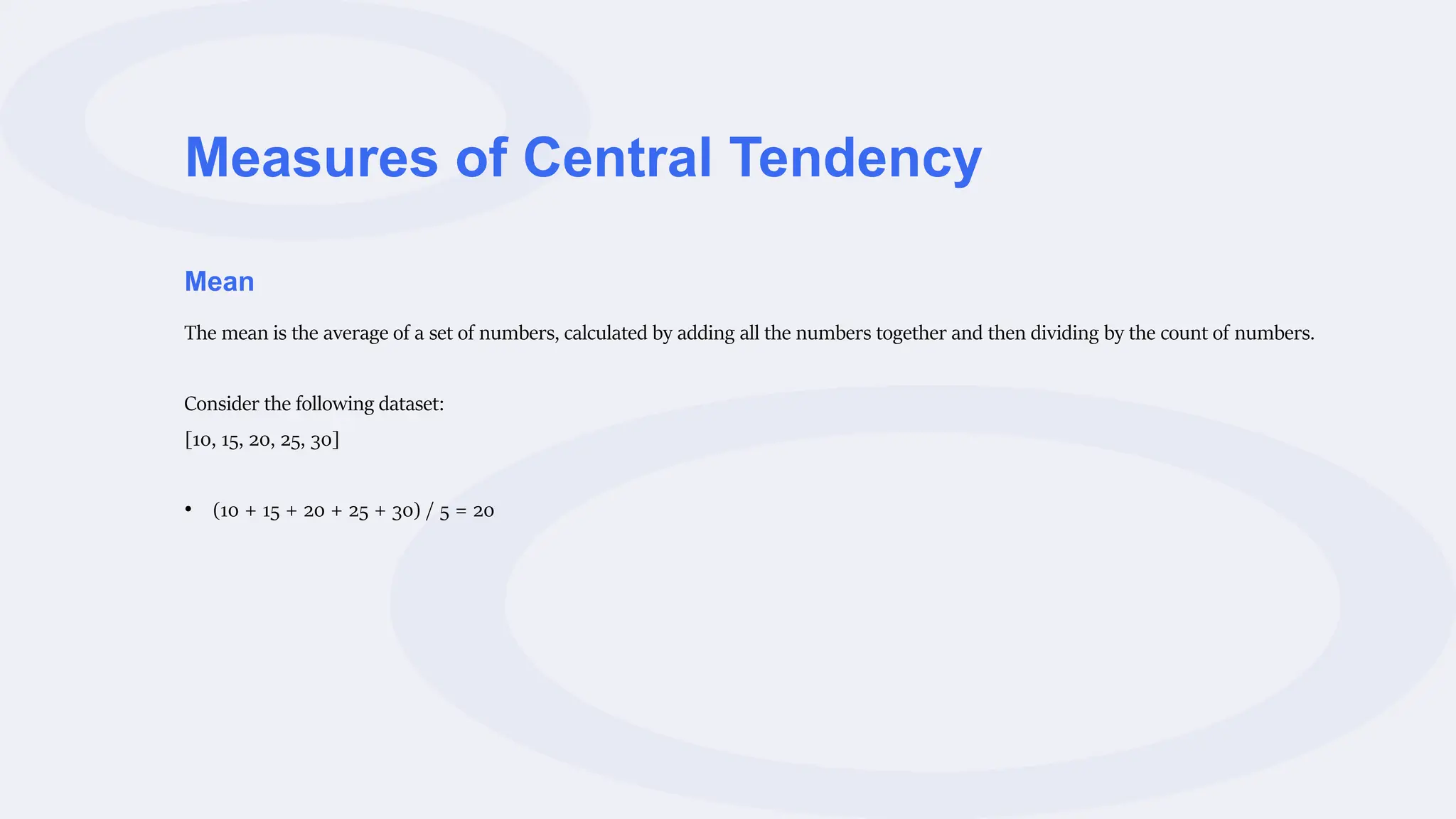 Measures of Central Tendency
Mean
The mean is the average of a set of numbers, calculated by adding all the numbers together and then dividing by the count of numbers.
Consider the following dataset:
[10, 15, 20, 25, 30]
• (10 + 15 + 20 + 25 + 30) / 5 = 20
 