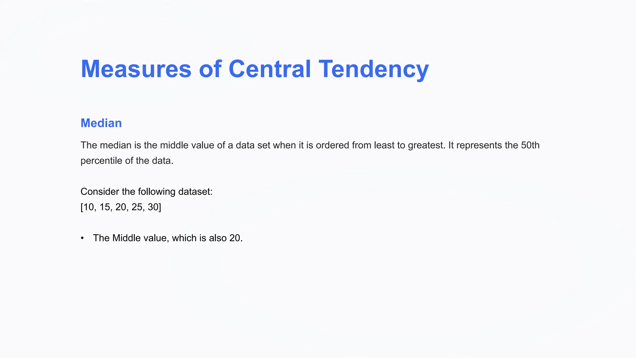 Measures of Central Tendency
Median
The median is the middle value of a data set when it is ordered from least to greatest. It represents the 50th
percentile of the data.
Consider the following dataset:
[10, 15, 20, 25, 30]
• The Middle value, which is also 20.
 