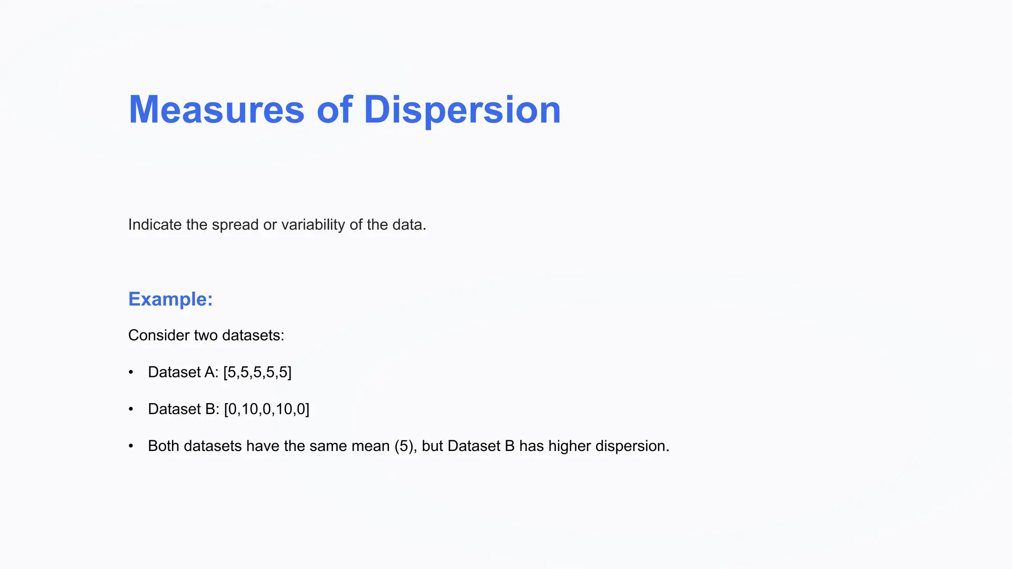 Measures of Dispersion
Example:
Indicate the spread or variability of the data.
Consider two datasets:
• Dataset A: [5,5,5,5,5]
• Dataset B: [0,10,0,10,0]
• Both datasets have the same mean (5), but Dataset B has higher dispersion.
 