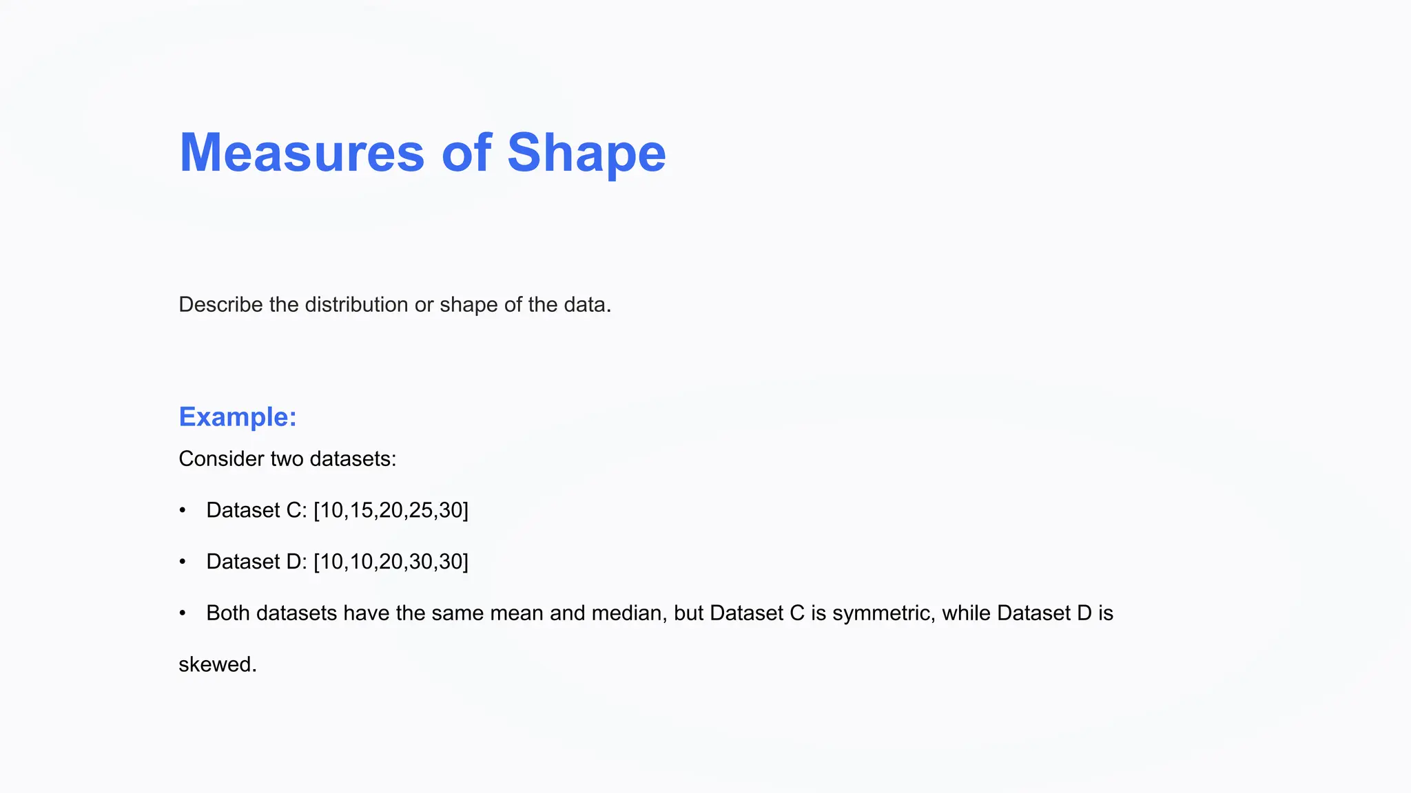 Measures of Shape
Example:
Describe the distribution or shape of the data.
Consider two datasets:
• Dataset C: [10,15,20,25,30]
• Dataset D: [10,10,20,30,30]
• Both datasets have the same mean and median, but Dataset C is symmetric, while Dataset D is
skewed.
 