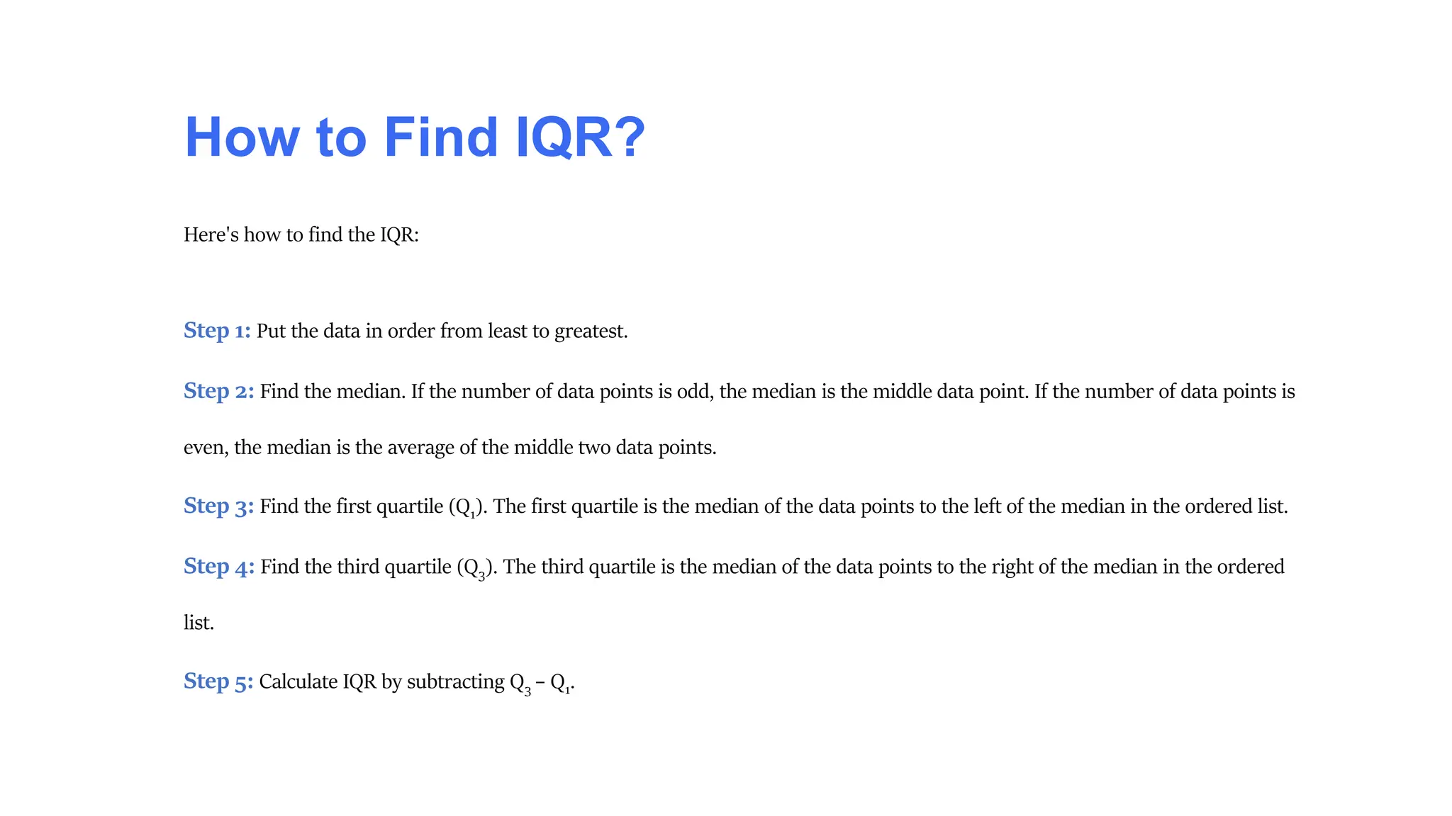 How to Find IQR?
Here's how to find the IQR:
Step 1: Put the data in order from least to greatest.
Step 2: Find the median. If the number of data points is odd, the median is the middle data point. If the number of data points is
even, the median is the average of the middle two data points.
Step 3: Find the first quartile (Q1). The first quartile is the median of the data points to the left of the median in the ordered list.
Step 4: Find the third quartile (Q3). The third quartile is the median of the data points to the right of the median in the ordered
list.
Step 5: Calculate IQR by subtracting Q3 – Q1.
 