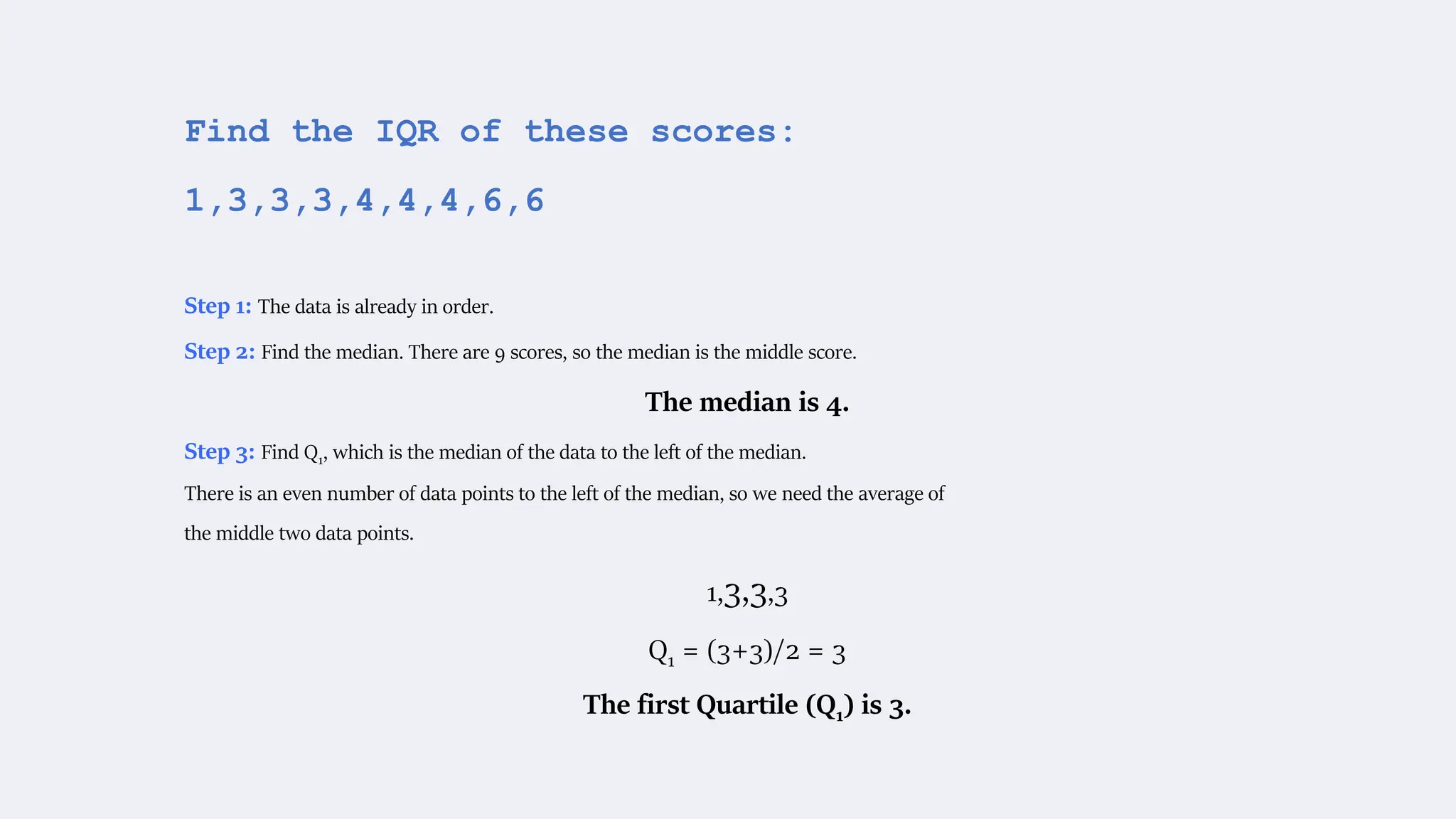 Find the IQR of these scores:
1,3,3,3,4,4,4,6,6
Step 1: The data is already in order.
Step 2: Find the median. There are 9 scores, so the median is the middle score.
The median is 4.
Step 3: Find Q1, which is the median of the data to the left of the median.
There is an even number of data points to the left of the median, so we need the average of
the middle two data points.
1,3,3,3
Q1 = (3+3)/2 = 3
The first Quartile (Q1) is 3.
 