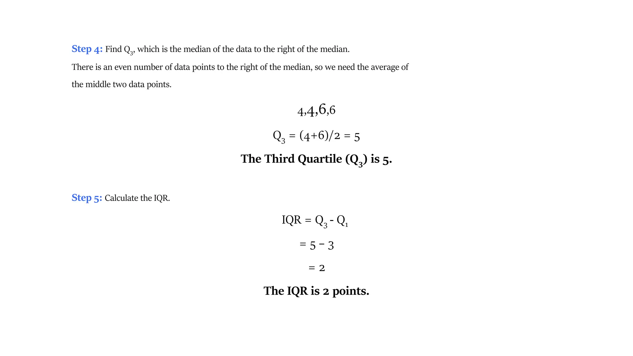 Step 4: Find Q3, which is the median of the data to the right of the median.
There is an even number of data points to the right of the median, so we need the average of
the middle two data points.
4,4,6,6
Q3 = (4+6)/2 = 5
The Third Quartile (Q3) is 5.
Step 5: Calculate the IQR.
IQR = Q3 - Q1
= 5 – 3
= 2
The IQR is 2 points.
 