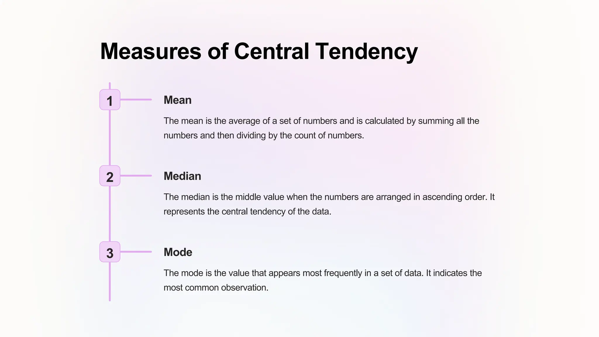 Measures of Central Tendency
1 Mean
The mean is the average of a set of numbers and is calculated by summing all the
numbers and then dividing by the count of numbers.
2 Median
The median is the middle value when the numbers are arranged in ascending order. It
represents the central tendency of the data.
3 Mode
The mode is the value that appears most frequently in a set of data. It indicates the
most common observation.
 