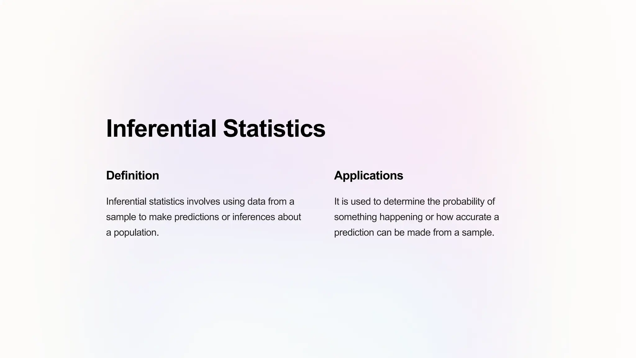 Inferential Statistics
Definition
Inferential statistics involves using data from a
sample to make predictions or inferences about
a population.
Applications
It is used to determine the probability of
something happening or how accurate a
prediction can be made from a sample.
 