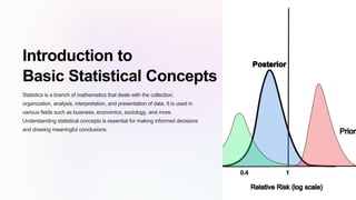 Introduction to
Basic Statistical Concepts
Statistics is a branch of mathematics that deals with the collection,
organization, analysis, interpretation, and presentation of data. It is used in
various fields such as business, economics, sociology, and more.
Understanding statistical concepts is essential for making informed decisions
and drawing meaningful conclusions.
 