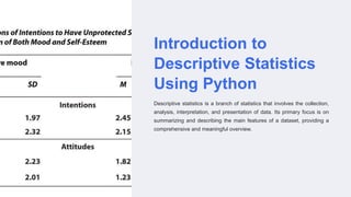 Introduction to
Descriptive Statistics
Using Python
Descriptive statistics is a branch of statistics that involves the collection,
analysis, interpretation, and presentation of data. Its primary focus is on
summarizing and describing the main features of a dataset, providing a
comprehensive and meaningful overview.
 