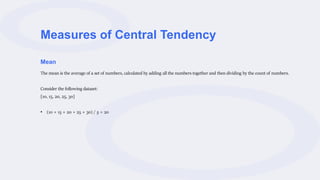 Measures of Central Tendency
Mean
The mean is the average of a set of numbers, calculated by adding all the numbers together and then dividing by the count of numbers.
Consider the following dataset:
[10, 15, 20, 25, 30]
• (10 + 15 + 20 + 25 + 30) / 5 = 20
 