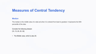 Measures of Central Tendency
Median
The median is the middle value of a data set when it is ordered from least to greatest. It represents the 50th
percentile of the data.
Consider the following dataset:
[10, 15, 20, 25, 30]
• The Middle value, which is also 20.
 