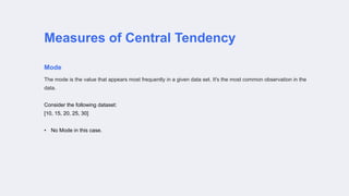 Measures of Central Tendency
Mode
The mode is the value that appears most frequently in a given data set. It's the most common observation in the
data.
Consider the following dataset:
[10, 15, 20, 25, 30]
• No Mode in this case.
 