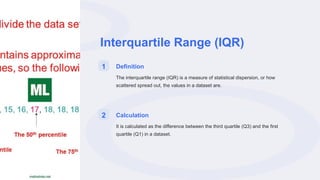 Interquartile Range (IQR)
1 Definition
The interquartile range (IQR) is a measure of statistical dispersion, or how
scattered spread out, the values in a dataset are.
2 Calculation
It is calculated as the difference between the third quartile (Q3) and the first
quartile (Q1) in a dataset.
 