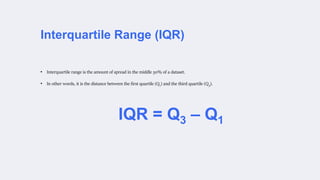 Interquartile Range (IQR)
IQR = Q3 – Q1
• Interquartile range is the amount of spread in the middle 50% of a dataset.
• In other words, it is the distance between the first quartile (Q1) and the third quartile (Q3).
 