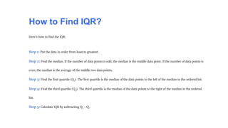 How to Find IQR?
Here's how to find the IQR:
Step 1: Put the data in order from least to greatest.
Step 2: Find the median. If the number of data points is odd, the median is the middle data point. If the number of data points is
even, the median is the average of the middle two data points.
Step 3: Find the first quartile (Q1). The first quartile is the median of the data points to the left of the median in the ordered list.
Step 4: Find the third quartile (Q3). The third quartile is the median of the data points to the right of the median in the ordered
list.
Step 5: Calculate IQR by subtracting Q3 – Q1.
 