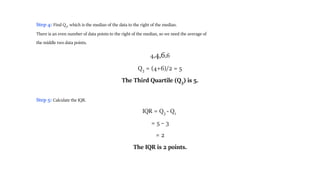 Step 4: Find Q3, which is the median of the data to the right of the median.
There is an even number of data points to the right of the median, so we need the average of
the middle two data points.
4,4,6,6
Q3 = (4+6)/2 = 5
The Third Quartile (Q3) is 5.
Step 5: Calculate the IQR.
IQR = Q3 - Q1
= 5 – 3
= 2
The IQR is 2 points.
 