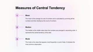 Measures of Central Tendency
1 Mean
The mean is the average of a set of numbers and is calculated by summing all the
numbers and then dividing by the count of numbers.
2 Median
The median is the middle value when the numbers are arranged in ascending order. It
represents the central tendency of the data.
3 Mode
The mode is the value that appears most frequently in a set of data. It indicates the
most common observation.
 