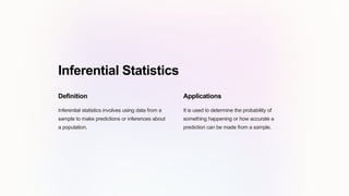 Inferential Statistics
Definition
Inferential statistics involves using data from a
sample to make predictions or inferences about
a population.
Applications
It is used to determine the probability of
something happening or how accurate a
prediction can be made from a sample.
 