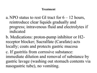Treatment
a.NPO status to rest GI tract for 6 – 12 hours,
reintroduce clear liquids gradually and
progress; intravenous fluid and electrolytes if
indicated
b. Medications: proton-pump inhibitor or H2-
receptor blocker; Sucralfate (Carafate) acts
locally; coats and protects gastric mucosa
c. If gastritis from corrosive substance:
immediate dilution and removal of substance by
gastric lavage (washing out stomach contents via
nasogastric tube), no vomiting.
 