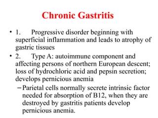 Chronic Gastritis
• 1. Progressive disorder beginning with
superficial inflammation and leads to atrophy of
gastric tissues
• 2. Type A: autoimmune component and
affecting persons of northern European descent;
loss of hydrochloric acid and pepsin secretion;
develops pernicious anemia
–Parietal cells normally secrete intrinsic factor
needed for absorption of B12, when they are
destroyed by gastritis patients develop
pernicious anemia.
 