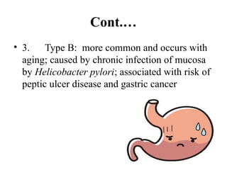 Cont.…
• 3. Type B: more common and occurs with
aging; caused by chronic infection of mucosa
by Helicobacter pylori; associated with risk of
peptic ulcer disease and gastric cancer
 