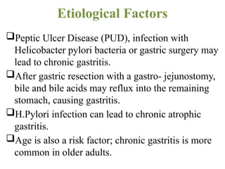 Etiological Factors
Peptic Ulcer Disease (PUD), infection with
Helicobacter pylori bacteria or gastric surgery may
lead to chronic gastritis.
After gastric resection with a gastro- jejunostomy,
bile and bile acids may reflux into the remaining
stomach, causing gastritis.
H.Pylori infection can lead to chronic atrophic
gastritis.
Age is also a risk factor; chronic gastritis is more
common in older adults.
 