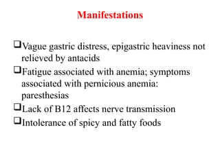 Manifestations
Vague gastric distress, epigastric heaviness not
relieved by antacids
Fatigue associated with anemia; symptoms
associated with pernicious anemia:
paresthesias
Lack of B12 affects nerve transmission
Intolerance of spicy and fatty foods
 
