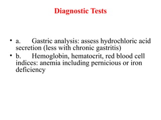 Diagnostic Tests
• a. Gastric analysis: assess hydrochloric acid
secretion (less with chronic gastritis)
• b. Hemoglobin, hematocrit, red blood cell
indices: anemia including pernicious or iron
deficiency
 