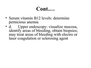 Cont.…
• Serum vitamin B12 levels: determine
pernicious anemia
• d. Upper endoscopy: visualize mucosa,
identify areas of bleeding, obtain biopsies;
may treat areas of bleeding with electro or
laser coagulation or sclerosing agent
 
