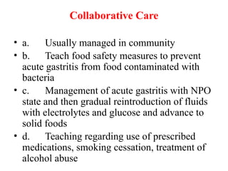 Collaborative Care
• a. Usually managed in community
• b. Teach food safety measures to prevent
acute gastritis from food contaminated with
bacteria
• c. Management of acute gastritis with NPO
state and then gradual reintroduction of fluids
with electrolytes and glucose and advance to
solid foods
• d. Teaching regarding use of prescribed
medications, smoking cessation, treatment of
alcohol abuse
 