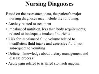Nursing Diagnoses
Based on the assessment data, the patient’s major
nursing diagnoses may include the following:
• Anxiety related to treatment
• Imbalanced nutrition, less than body requirements,
related to inadequate intake of nutrients
• Risk for imbalanced fluid volume related to
insufficient fluid intake and excessive fluid loss
subsequent to vomiting
• Deficient knowledge about dietary management and
disease process
• Acute pain related to irritated stomach mucosa
 