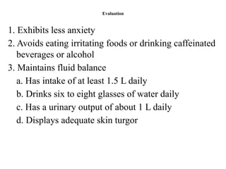 Evaluation
1. Exhibits less anxiety
2. Avoids eating irritating foods or drinking caffeinated
beverages or alcohol
3. Maintains fluid balance
a. Has intake of at least 1.5 L daily
b. Drinks six to eight glasses of water daily
c. Has a urinary output of about 1 L daily
d. Displays adequate skin turgor
 