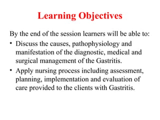 Learning Objectives
By the end of the session learners will be able to:
• Discuss the causes, pathophysiology and
manifestation of the diagnostic, medical and
surgical management of the Gastritis.
• Apply nursing process including assessment,
planning, implementation and evaluation of
care provided to the clients with Gastritis.
 