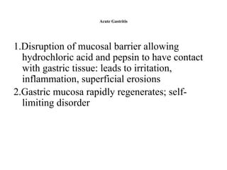 Acute Gastritis
1.Disruption of mucosal barrier allowing
hydrochloric acid and pepsin to have contact
with gastric tissue: leads to irritation,
inflammation, superficial erosions
2.Gastric mucosa rapidly regenerates; self-
limiting disorder
 