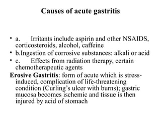 Causes of acute gastritis
• a. Irritants include aspirin and other NSAIDS,
corticosteroids, alcohol, caffeine
• b.Ingestion of corrosive substances: alkali or acid
• c. Effects from radiation therapy, certain
chemotherapeutic agents
Erosive Gastritis: form of acute which is stress-
induced, complication of life-threatening
condition (Curling’s ulcer with burns); gastric
mucosa becomes ischemic and tissue is then
injured by acid of stomach
 