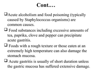 Cont.…
Acute alcoholism and food poisoning (typically
caused by Staphylococcus organisms) are
common causes.
 Food substances including excessive amounts of
tea, paprika, clove and pepper can precipitate
acute gastritis.
 Foods with a rough texture or those eaten at an
extremely high temperature can also damage the
stomach mucosa.
 Acute gastritis is usually of short duration unless
the gastric mucosa has suffered extensive damage.
 