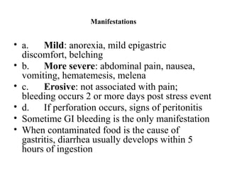 Manifestations
• a. Mild: anorexia, mild epigastric
discomfort, belching
• b. More severe: abdominal pain, nausea,
vomiting, hematemesis, melena
• c. Erosive: not associated with pain;
bleeding occurs 2 or more days post stress event
• d. If perforation occurs, signs of peritonitis
• Sometime GI bleeding is the only manifestation
• When contaminated food is the cause of
gastritis, diarrhea usually develops within 5
hours of ingestion
 