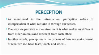 PERCEPTION
 As mentioned in the introduction, perception refers to
interpretation of what we take in through our senses.
 The way we perceive our environment is what makes us different
from other animals and different from each other.
 In other words, perception is the process of how we make ‘sense’
of what we see, hear, taste, touch, and smell….
 