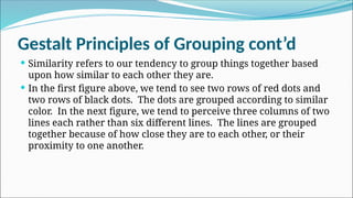 Gestalt Principles of Grouping cont’d
 Similarity refers to our tendency to group things together based
upon how similar to each other they are.
 In the first figure above, we tend to see two rows of red dots and
two rows of black dots. The dots are grouped according to similar
color. In the next figure, we tend to perceive three columns of two
lines each rather than six different lines. The lines are grouped
together because of how close they are to each other, or their
proximity to one another.
 