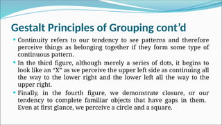 Gestalt Principles of Grouping cont’d
 Continuity refers to our tendency to see patterns and therefore
perceive things as belonging together if they form some type of
continuous pattern.
 In the third figure, although merely a series of dots, it begins to
look like an “X” as we perceive the upper left side as continuing all
the way to the lower right and the lower left all the way to the
upper right.
 Finally, in the fourth figure, we demonstrate closure, or our
tendency to complete familiar objects that have gaps in them.
Even at first glance, we perceive a circle and a square.
 