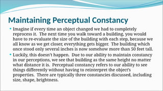 Maintaining Perceptual Constancy
 Imagine if every time an object changed we had to completely
reprocess it. The next time you walk toward a building, you would
have to re-evaluate the size of the building with each step, because we
all know as we get closer, everything gets bigger. The building which
once stood only several inches is now somehow more than 50 feet tall.
 Luckily, this doesn’t happen. Due to our ability to maintain constancy
in our perceptions, we see that building as the same height no matter
what distance it is. Perceptual constancy refers to our ability to see
things differently without having to reinterpret the object’s
properties. There are typically three constancies discussed, including
size, shape, brightness.
 
